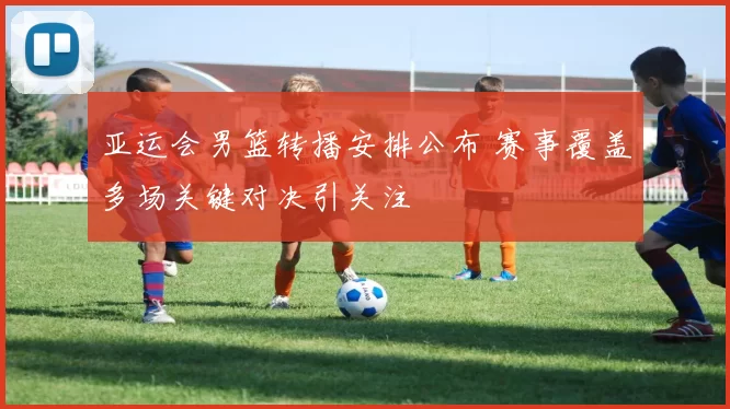亚运会男篮转播安排公布 赛事覆盖多场关键对决引关注