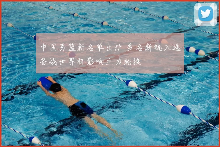 中国男篮新名单出炉 多名新锐入选备战世界杯影响主力轮换
