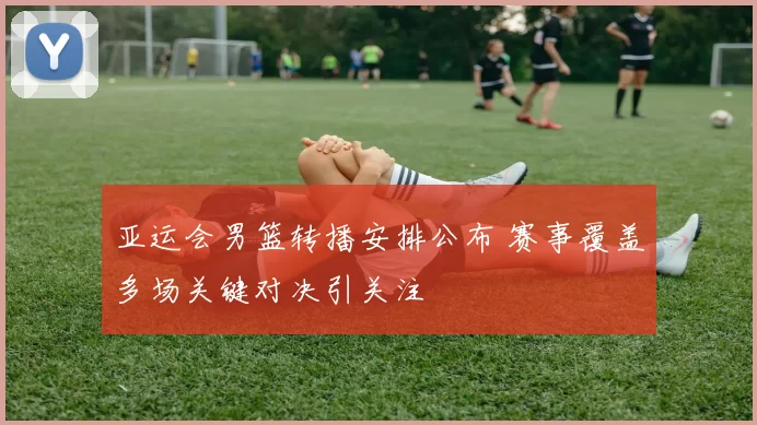 亚运会男篮转播安排公布 赛事覆盖多场关键对决引关注