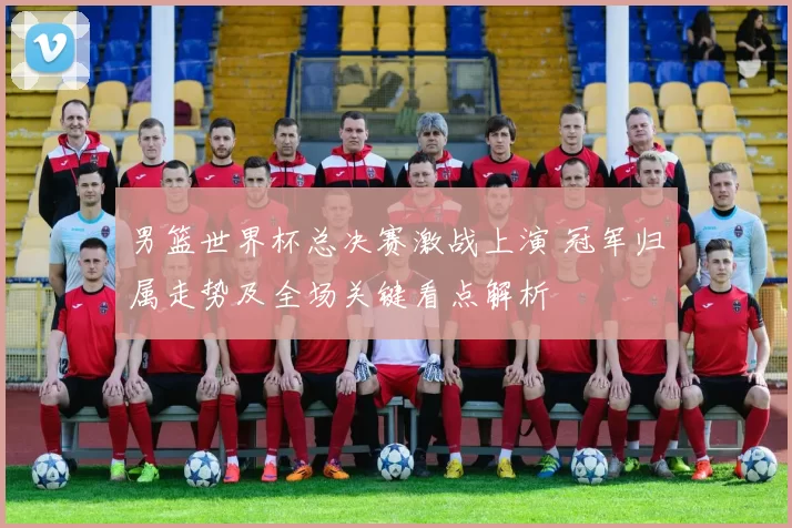 男篮世界杯总决赛激战上演 冠军归属走势及全场关键看点解析