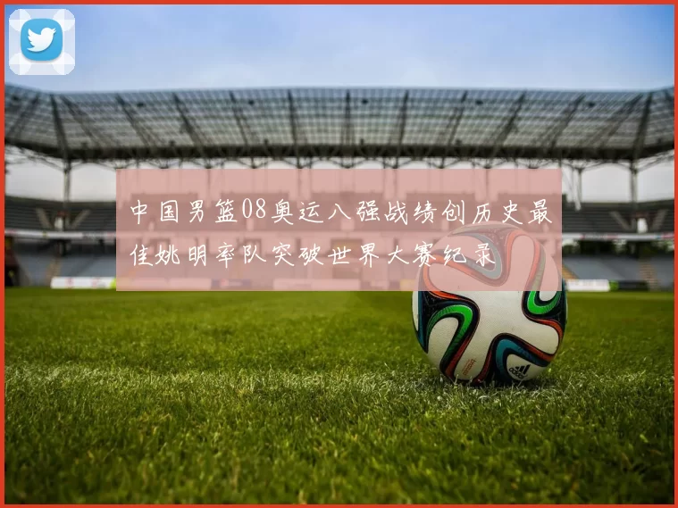 中国男篮08奥运八强战绩创历史最佳姚明率队突破世界大赛纪录