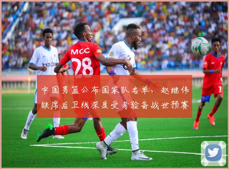 中国男篮公布国家队名单，赵继伟缺席后卫线深度受考验备战世预赛