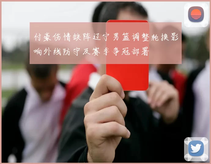 付豪伤情缺阵辽宁男篮调整轮换影响外线防守及赛季争冠部署