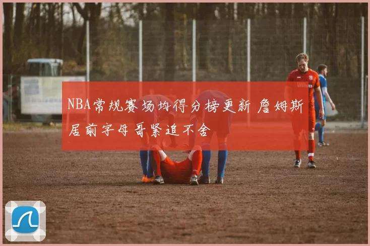 NBA常规赛场均得分榜更新 詹姆斯居前字母哥紧追不舍