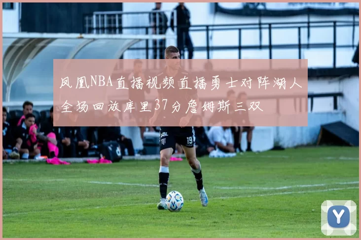 凤凰NBA直播视频直播勇士对阵湖人全场回放库里37分詹姆斯三双
