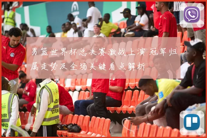 男篮世界杯总决赛激战上演 冠军归属走势及全场关键看点解析