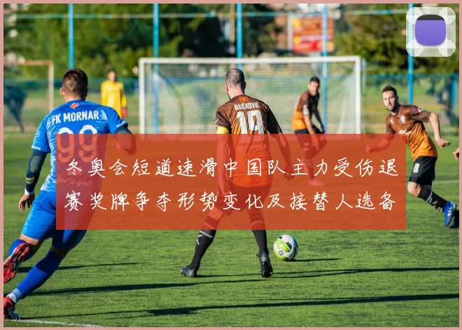 冬奥会短道速滑中国队主力受伤退赛奖牌争夺形势变化及接替人选备战看点
