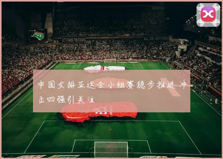 中国女排亚运会小组赛稳步推进 冲击四强引关注