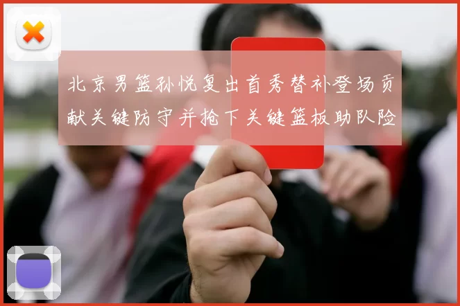 北京男篮孙悦复出首秀替补登场贡献关键防守并抢下关键篮板助队险胜