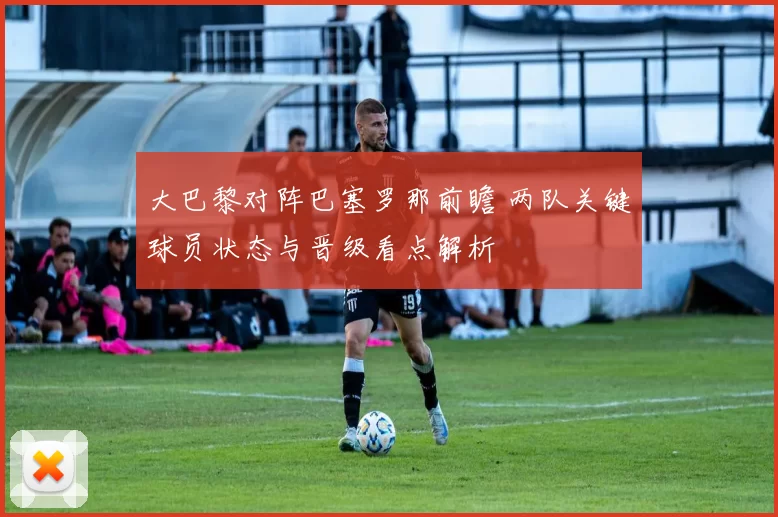 大巴黎对阵巴塞罗那前瞻 两队关键球员状态与晋级看点解析