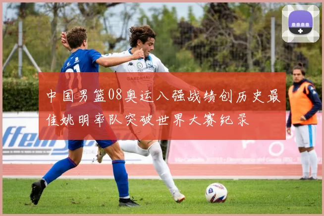 中国男篮08奥运八强战绩创历史最佳姚明率队突破世界大赛纪录