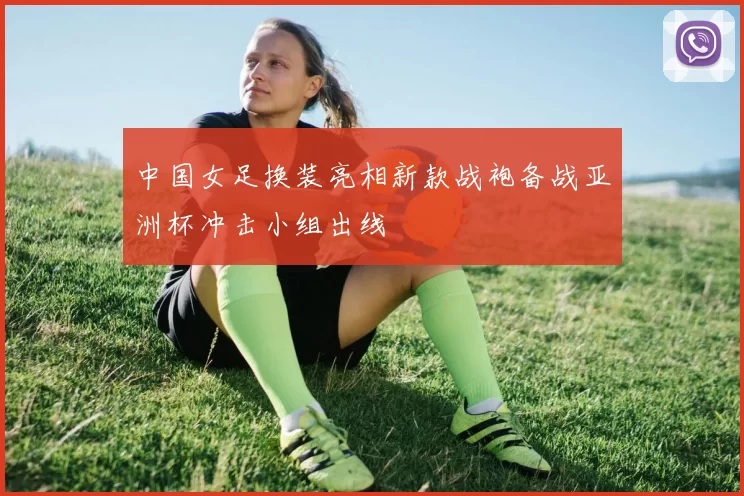 中国女足换装亮相新款战袍备战亚洲杯冲击小组出线