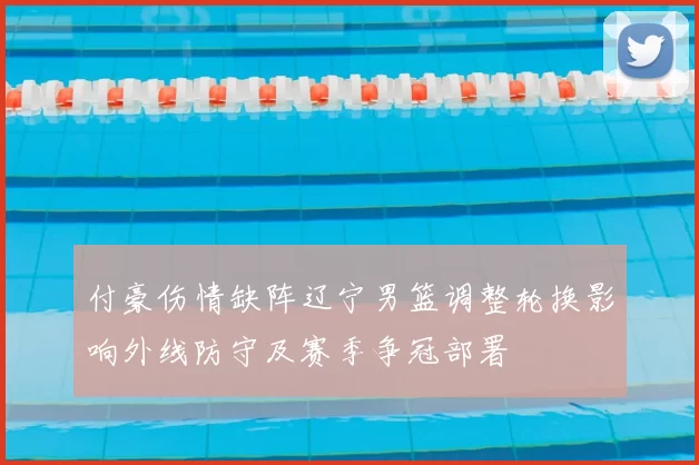 付豪伤情缺阵辽宁男篮调整轮换影响外线防守及赛季争冠部署