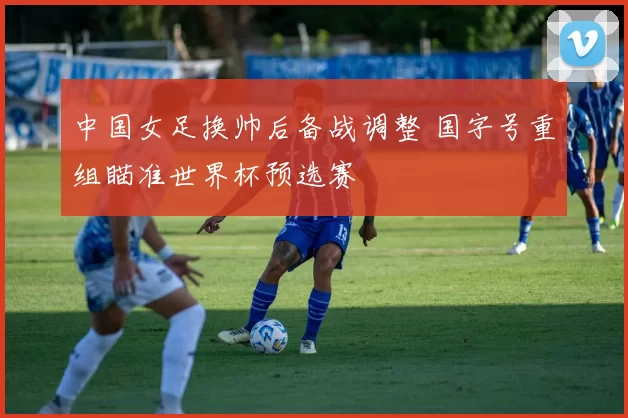 中国女足换帅后备战调整 国字号重组瞄准世界杯预选赛