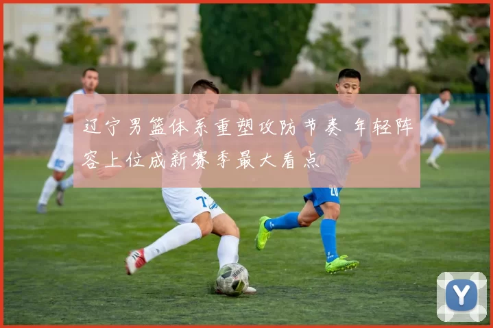 辽宁男篮体系重塑攻防节奏 年轻阵容上位成新赛季最大看点