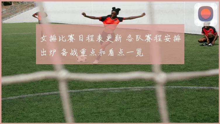 女排比赛日程表更新 各队赛程安排出炉 备战重点和看点一览