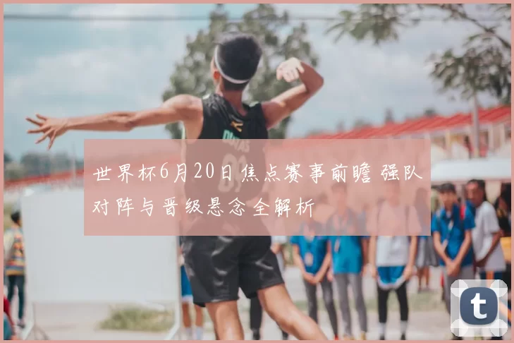 世界杯6月20日焦点赛事前瞻 强队对阵与晋级悬念全解析