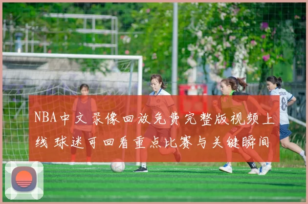 NBA中文录像回放免费完整版视频上线 球迷可回看重点比赛与关键瞬间