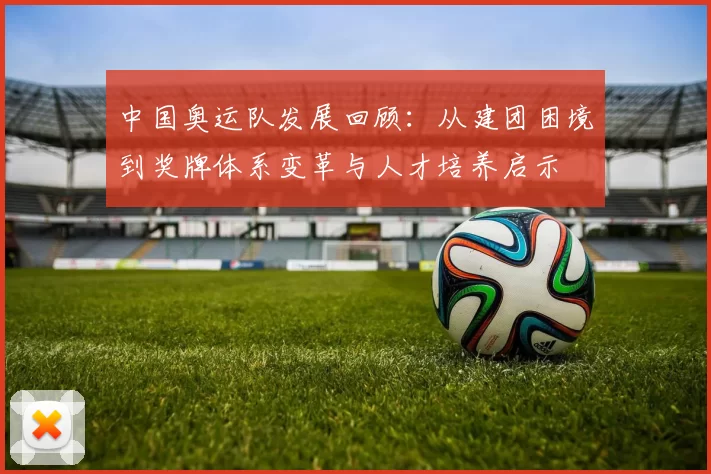 中国奥运队发展回顾:从建团困境到奖牌体系变革与人才培养启示