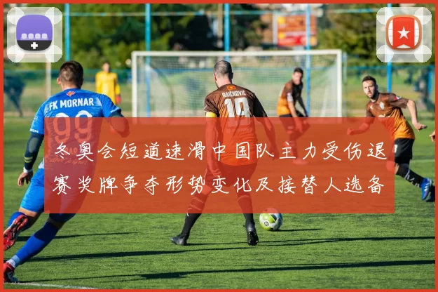 冬奥会短道速滑中国队主力受伤退赛奖牌争夺形势变化及接替人选备战看点