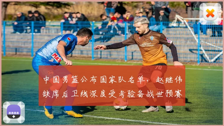 中国男篮公布国家队名单，赵继伟缺席后卫线深度受考验备战世预赛