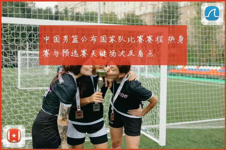 中国男篮公布国家队比赛赛程 热身赛与预选赛关键场次及看点