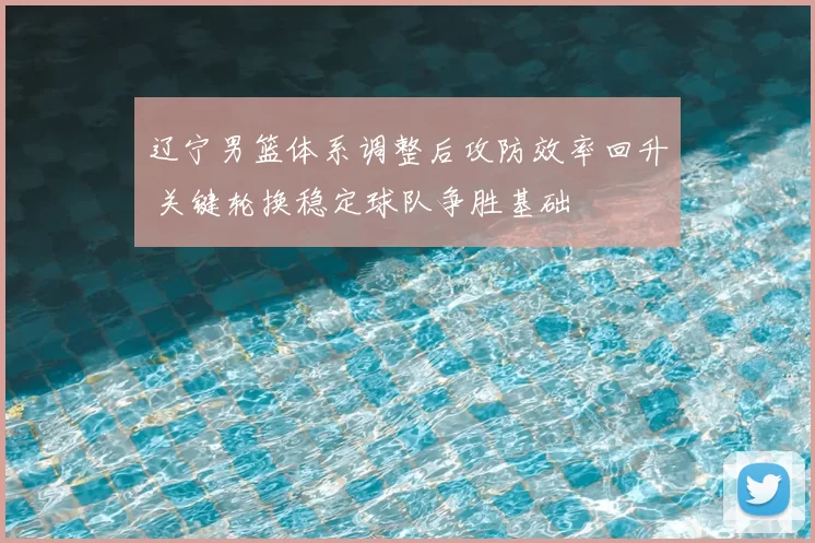 辽宁男篮体系调整后攻防效率回升 关键轮换稳定球队争胜基础