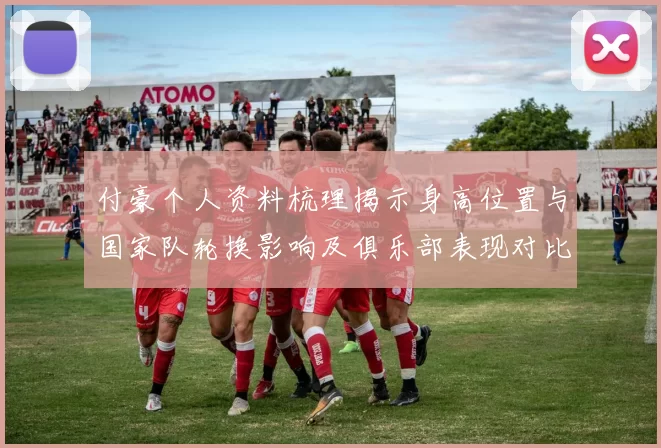 付豪个人资料梳理揭示身高位置与国家队轮换影响及俱乐部表现对比