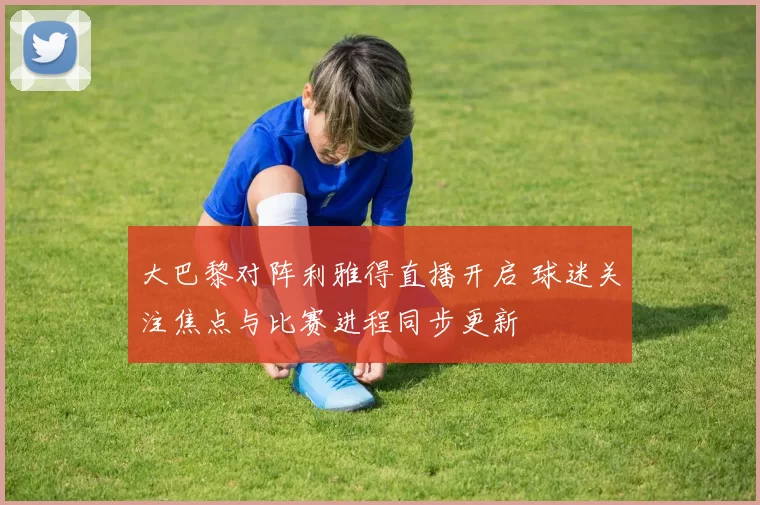 大巴黎对阵利雅得直播开启 球迷关注焦点与比赛进程同步更新