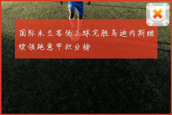 国际米兰客场三球完胜乌迪内斯继续领跑意甲积分榜