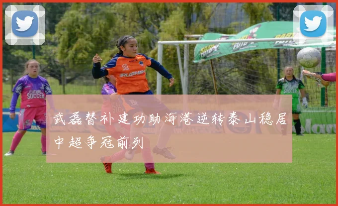 武磊替补建功助海港逆转泰山稳居中超争冠前列