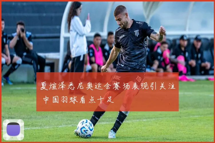 夏煊泽悉尼奥运会赛场表现引关注 中国羽球看点十足