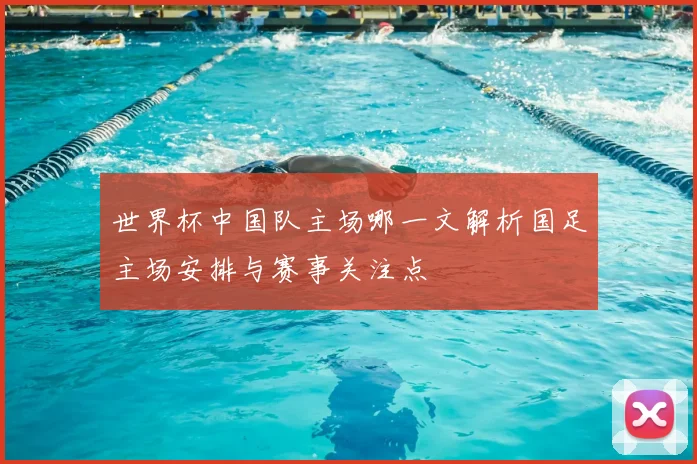 世界杯中国队主场哪一文解析国足主场安排与赛事关注点
