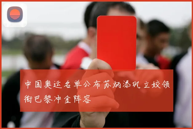 中国奥运名单公布苏炳添巩立姣领衔巴黎冲金阵容