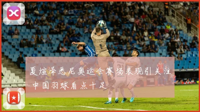 夏煊泽悉尼奥运会赛场表现引关注 中国羽球看点十足