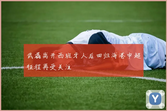 武磊离开西班牙人后回归海港中超征程再受关注