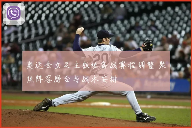 奥运会女足主教练备战赛程调整 聚焦阵容磨合与战术安排