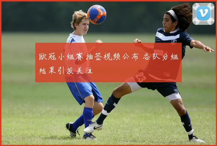欧冠小组赛抽签视频公布 各队分组结果引发关注